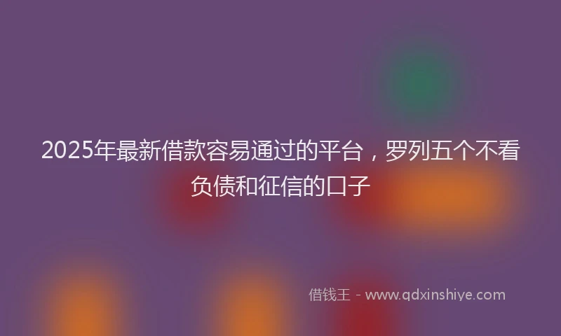 2025年最新借款容易通过的平台，罗列五个不看负债和征信的口子