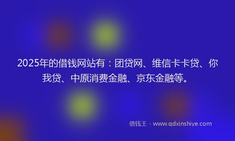 2025年的借钱网站有：团贷网、维信卡卡贷、你我贷、中原消费金融、京东金融等。