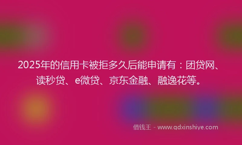 2025年的信用卡被拒多久后能申请有：团贷网、读秒贷、e微贷、京东金融、融逸花等。