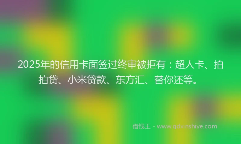 2025年的信用卡面签过终审被拒有：超人卡、拍拍贷、小米贷款、东方汇、替你还等。