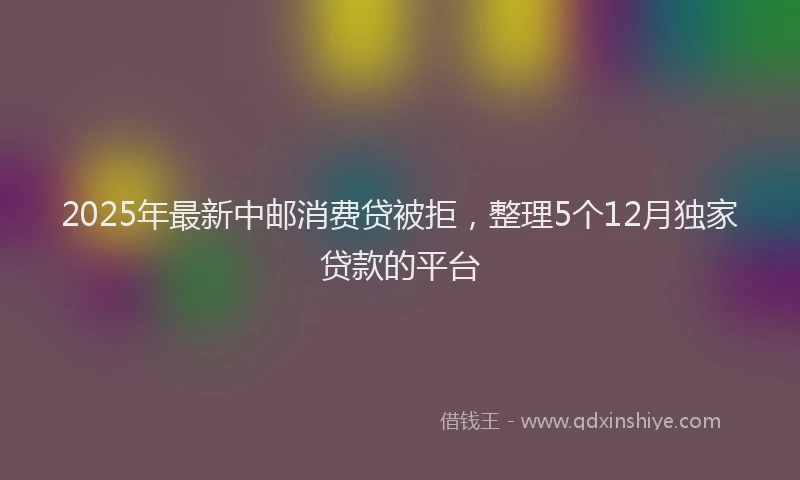 2025年最新中邮消费贷被拒，整理5个12月独家贷款的平台