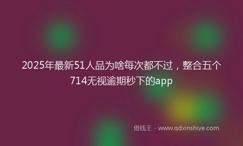 2025年最新51人品为啥每次都不过，整合五个714无视逾期秒下的app