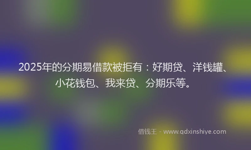 2025年的分期易借款被拒有：好期贷、洋钱罐、小花钱包、我来贷、分期乐等。