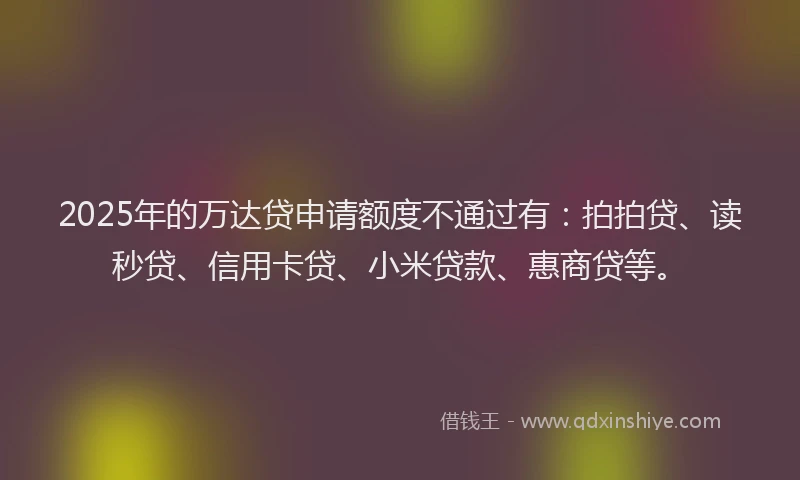 2025年的万达贷申请额度不通过有：拍拍贷、读秒贷、信用卡贷、小米贷款、惠商贷等。