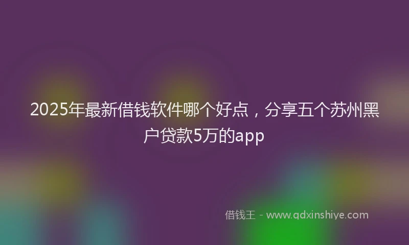 2025年最新借钱软件哪个好点，分享五个苏州黑户贷款5万的app