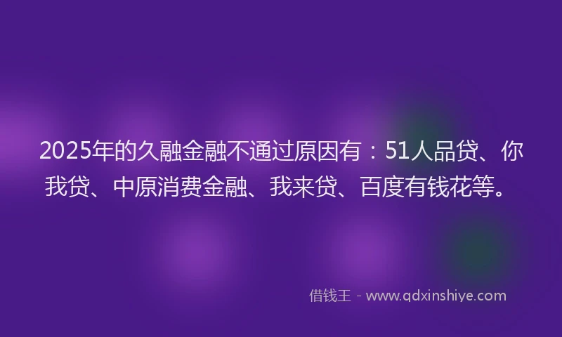 2025年的久融金融不通过原因有：51人品贷、你我贷、中原消费金融、我来贷、百度有钱花等。