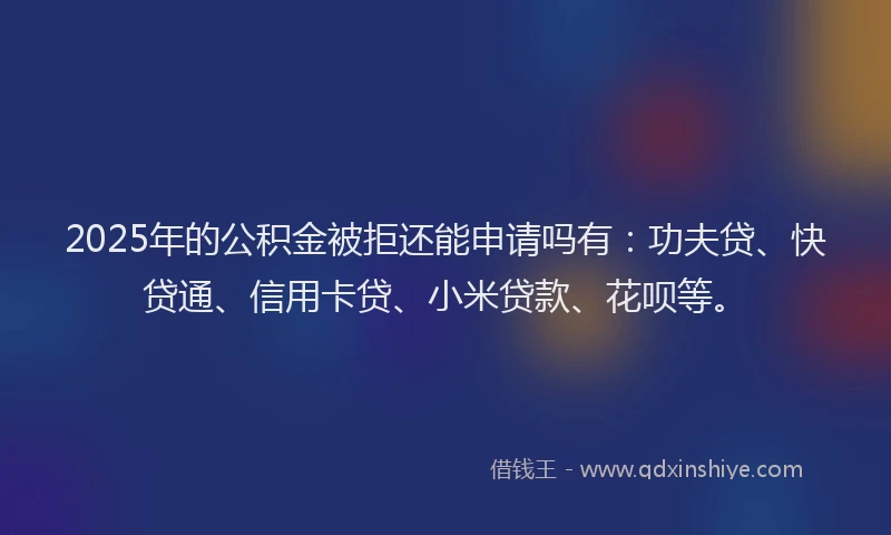 2025年的公积金被拒还能申请吗有：功夫贷、快贷通、信用卡贷、小米贷款、花呗等。