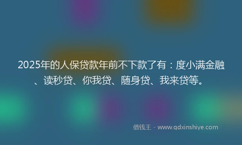 2025年的人保贷款年前不下款了有：度小满金融、读秒贷、你我贷、随身贷、我来贷等。
