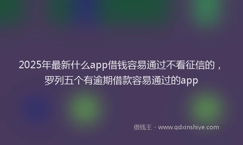2025年最新什么app借钱容易通过不看征信的，罗列五个有逾期借款容易通过的app