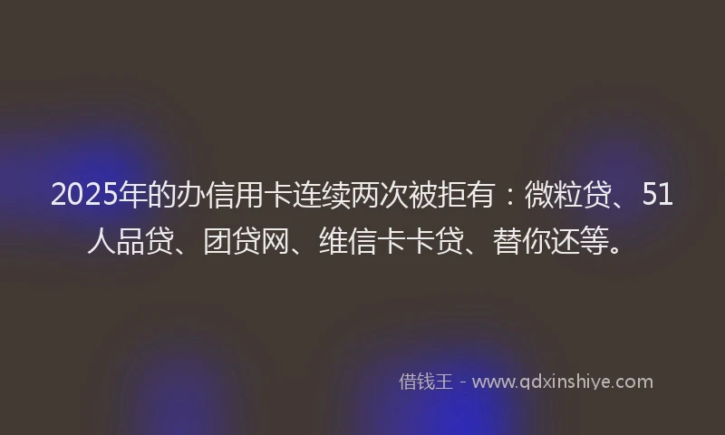 2025年的办信用卡连续两次被拒有：微粒贷、51人品贷、团贷网、维信卡卡贷、替你还等。