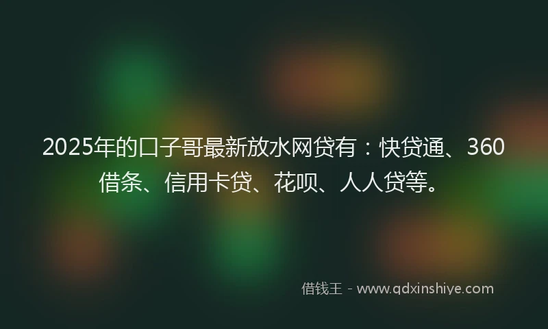 2025年的口子哥最新放水网贷有：快贷通、360借条、信用卡贷、花呗、人人贷等。