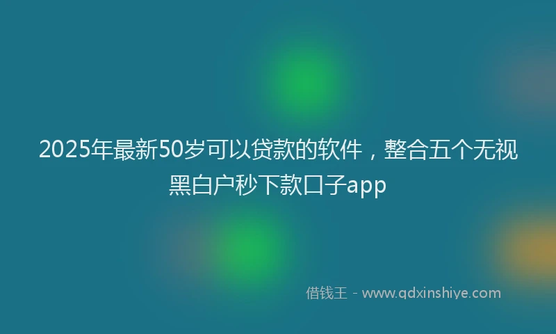 2025年最新50岁可以贷款的软件，整合五个无视黑白户秒下款口子app