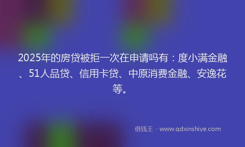 2025年的房贷被拒一次在申请吗有：度小满金融、51人品贷、信用卡贷、中原消费金融、安逸花等。