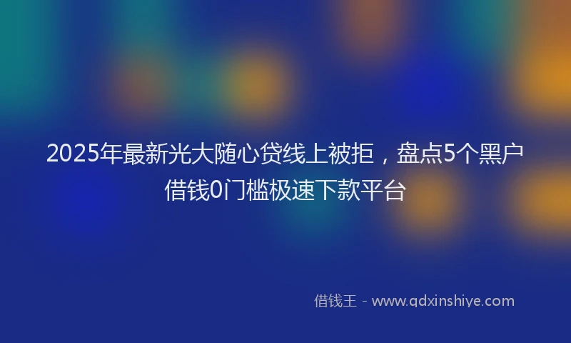 2025年最新光大随心贷线上被拒，盘点5个黑户借钱0门槛极速下款平台