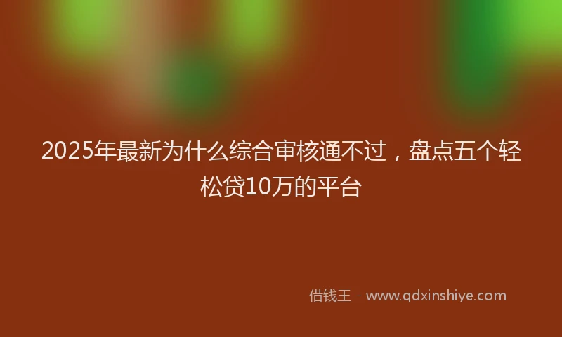 2025年最新为什么综合审核通不过，盘点五个轻松贷10万的平台
