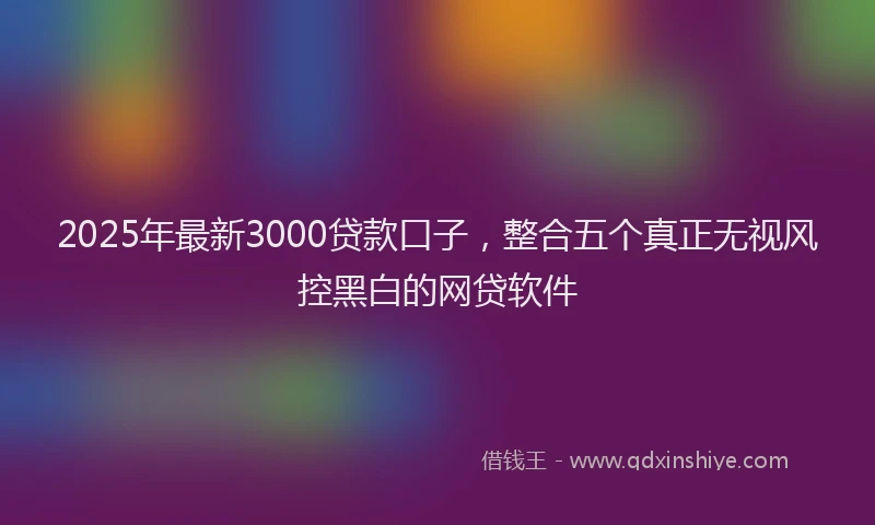 2025年最新3000贷款口子，整合五个真正无视风控黑白的网贷软件