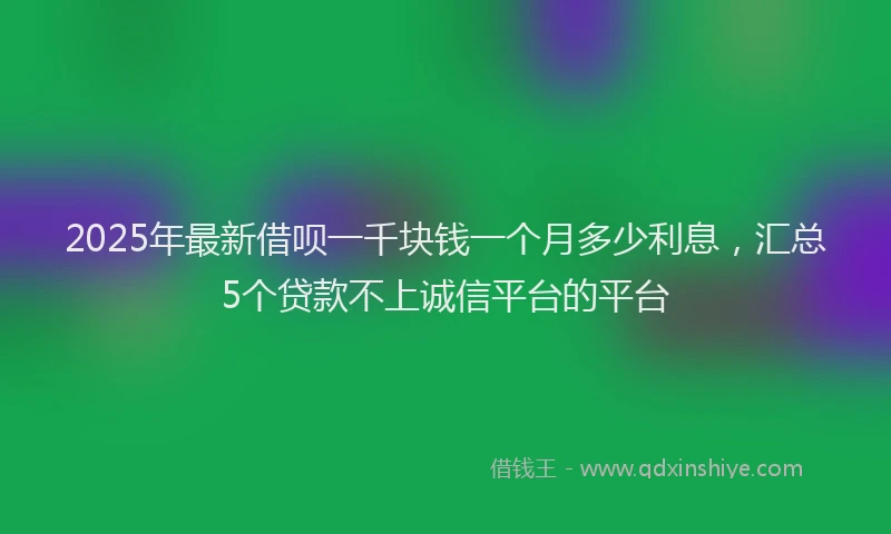 2025年最新借呗一千块钱一个月多少利息，汇总5个贷款不上诚信平台的平台