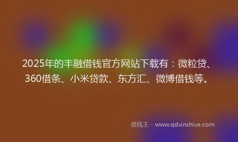 2025年的丰融借钱官方网站下载有：微粒贷、360借条、小米贷款、东方汇、微博借钱等。