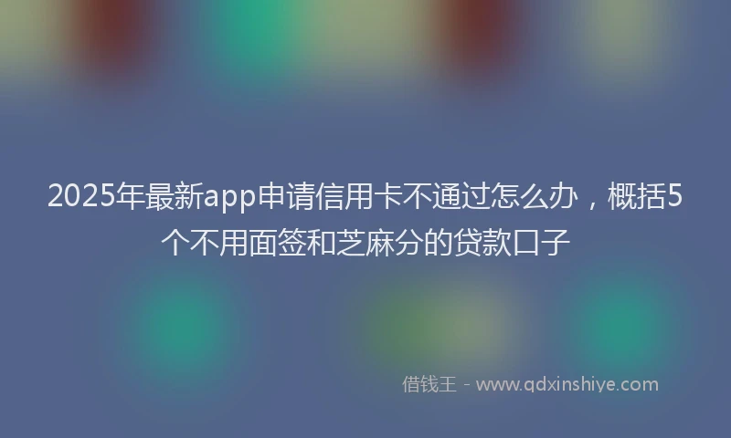 2025年最新app申请信用卡不通过怎么办，概括5个不用面签和芝麻分的贷款口子
