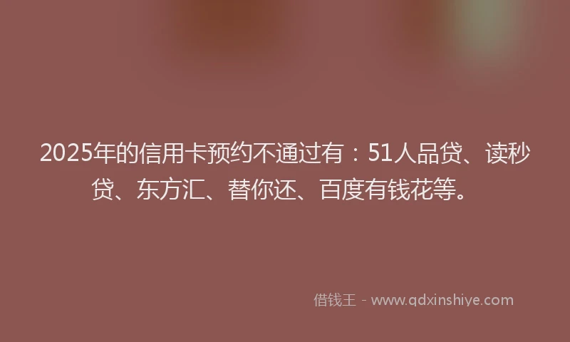 2025年的信用卡预约不通过有：51人品贷、读秒贷、东方汇、替你还、百度有钱花等。