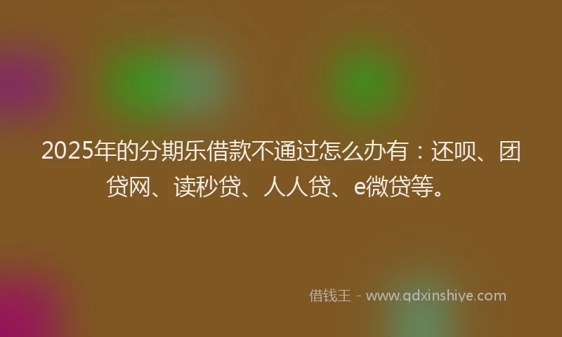 2025年的分期乐借款不通过怎么办有：还呗、团贷网、读秒贷、人人贷、e微贷等。