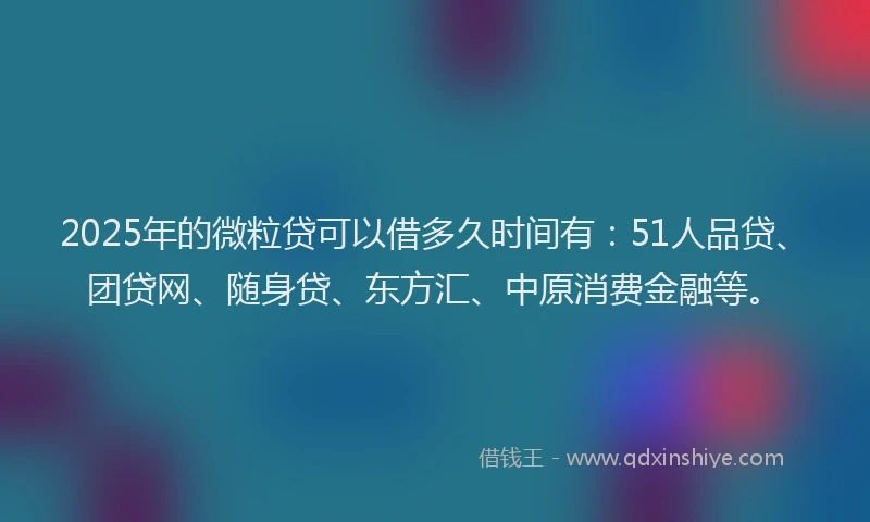 2025年的微粒贷可以借多久时间有：51人品贷、团贷网、随身贷、东方汇、中原消费金融等。