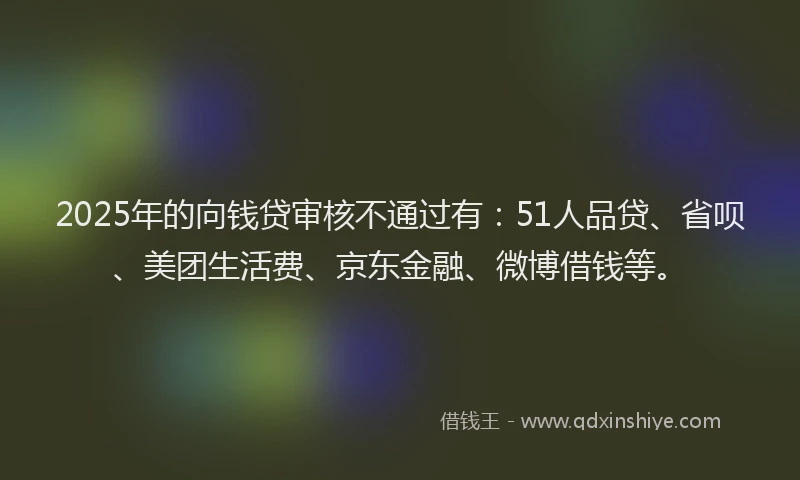 2025年的向钱贷审核不通过有：51人品贷、省呗、美团生活费、京东金融、微博借钱等。
