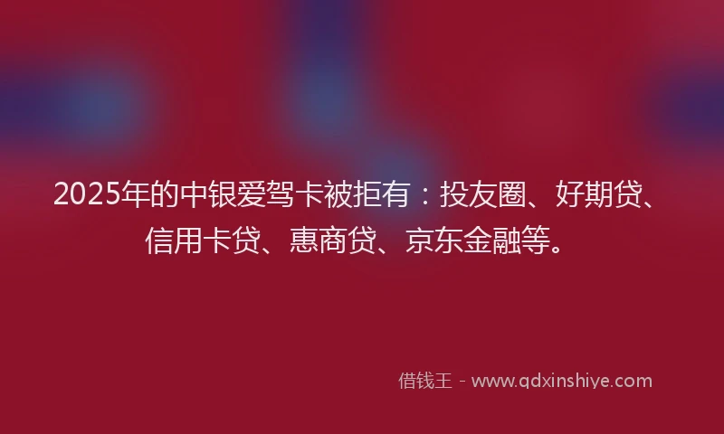 2025年的中银爱驾卡被拒有：投友圈、好期贷、信用卡贷、惠商贷、京东金融等。