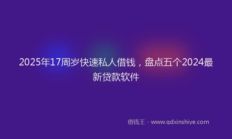 2025年17周岁快速私人借钱，盘点五个2024最新贷款软件