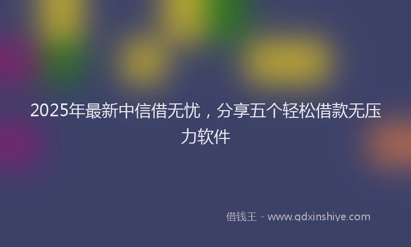 2025年最新中信借无忧，分享五个轻松借款无压力软件