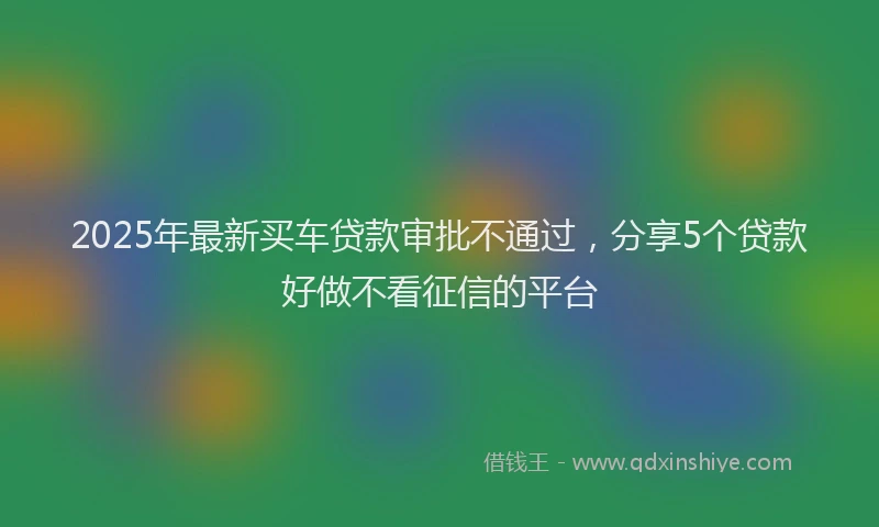 2025年最新买车贷款审批不通过，分享5个贷款好做不看征信的平台