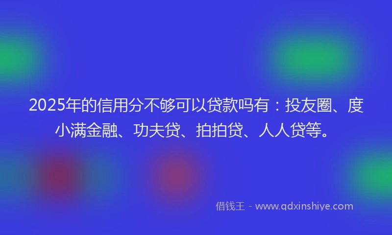 2025年的信用分不够可以贷款吗有：投友圈、度小满金融、功夫贷、拍拍贷、人人贷等。