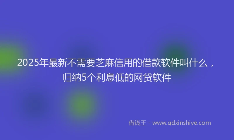 2025年最新不需要芝麻信用的借款软件叫什么，归纳5个利息低的网贷软件