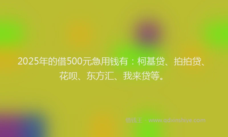 2025年的借500元急用钱有：柯基贷、拍拍贷、花呗、东方汇、我来贷等。