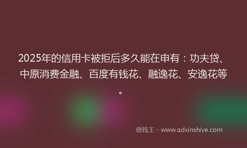 2025年的信用卡被拒后多久能在申有：功夫贷、中原消费金融、百度有钱花、融逸花、安逸花等。