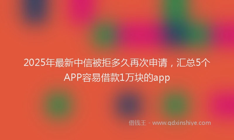 2025年最新中信被拒多久再次申请，汇总5个APP容易借款1万块的app