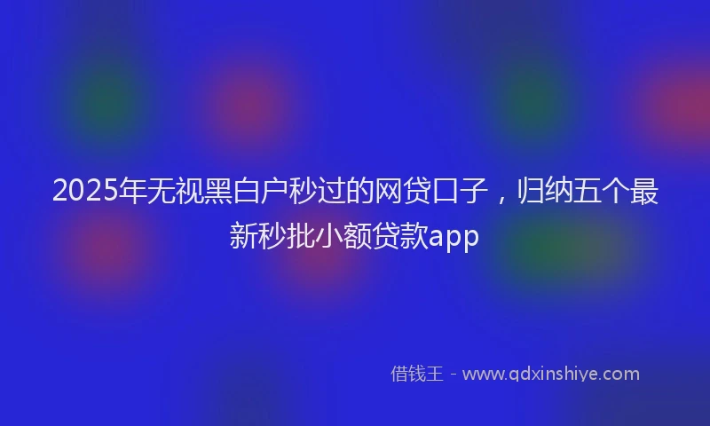 2025年无视黑白户秒过的网贷口子，归纳五个最新秒批小额贷款app