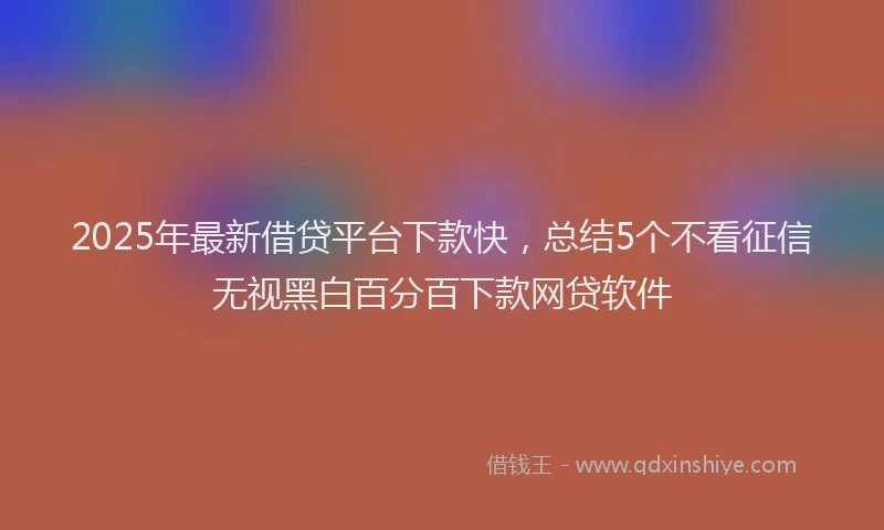 2025年最新借贷平台下款快，总结5个不看征信无视黑白百分百下款网贷软件
