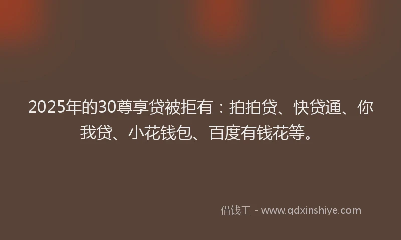 2025年的30尊享贷被拒有：拍拍贷、快贷通、你我贷、小花钱包、百度有钱花等。