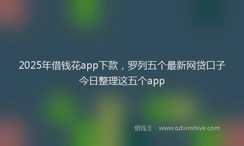 2025年借钱花app下款，罗列五个最新网贷口子今日整理这五个app