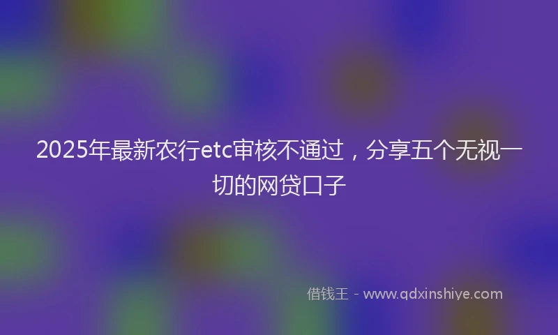 2025年最新农行etc审核不通过，分享五个无视一切的网贷口子