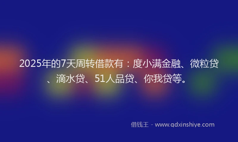 2025年的7天周转借款有：度小满金融、微粒贷、滴水贷、51人品贷、你我贷等。