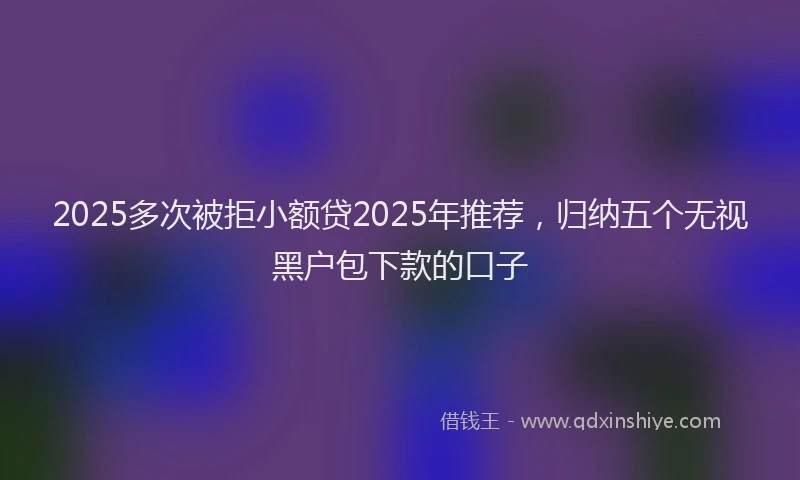 2025多次被拒小额贷2025年推荐，归纳五个无视黑户包下款的口子
