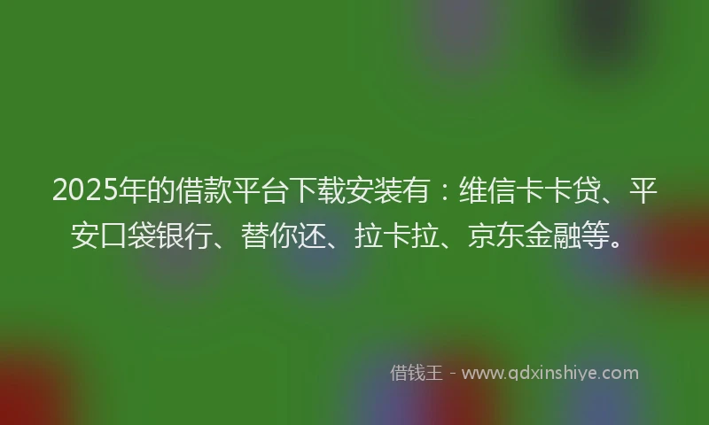 2025年的借款平台下载安装有：维信卡卡贷、平安口袋银行、替你还、拉卡拉、京东金融等。