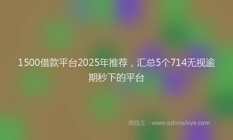 1500借款平台2025年推荐，汇总5个714无视逾期秒下的平台