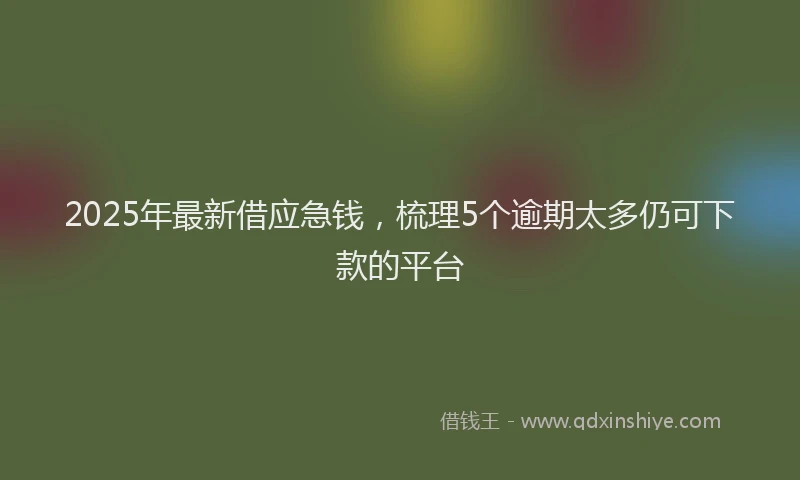 2025年最新借应急钱，梳理5个逾期太多仍可下款的平台