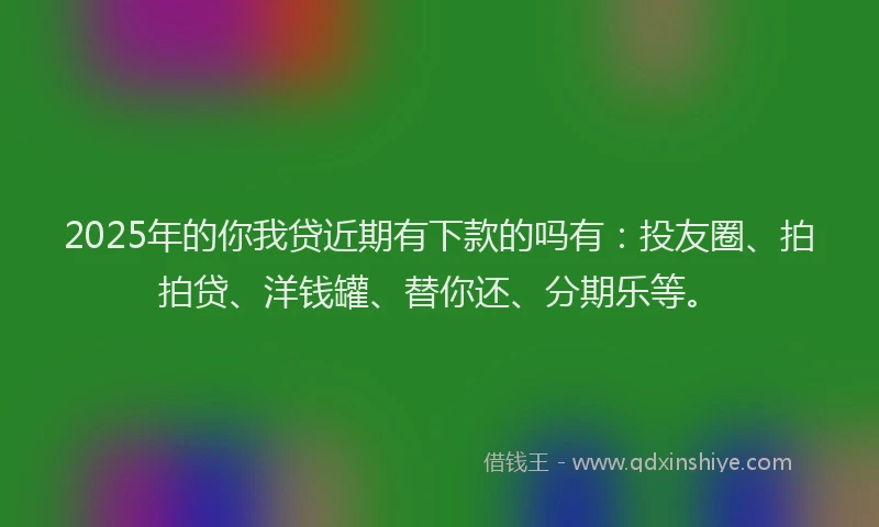 2025年的你我贷近期有下款的吗有：投友圈、拍拍贷、洋钱罐、替你还、分期乐等。
