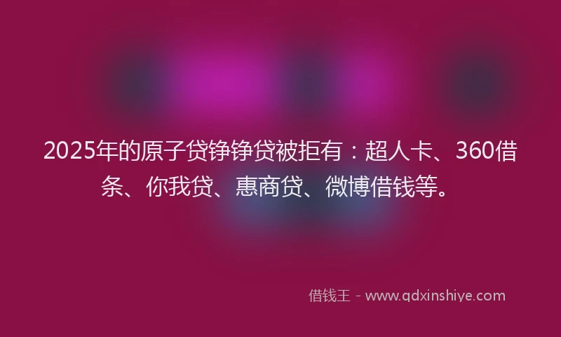2025年的原子贷铮铮贷被拒有：超人卡、360借条、你我贷、惠商贷、微博借钱等。