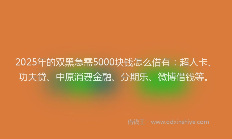 2025年的双黑急需5000块钱怎么借有：超人卡、功夫贷、中原消费金融、分期乐、微博借钱等。