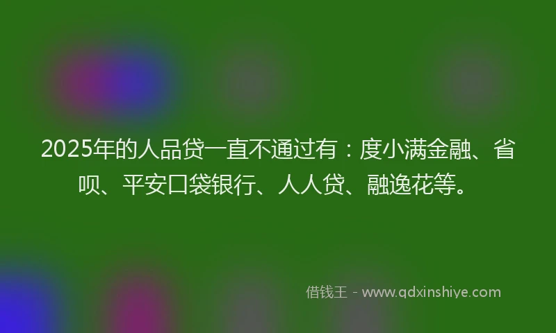 2025年的人品贷一直不通过有：度小满金融、省呗、平安口袋银行、人人贷、融逸花等。